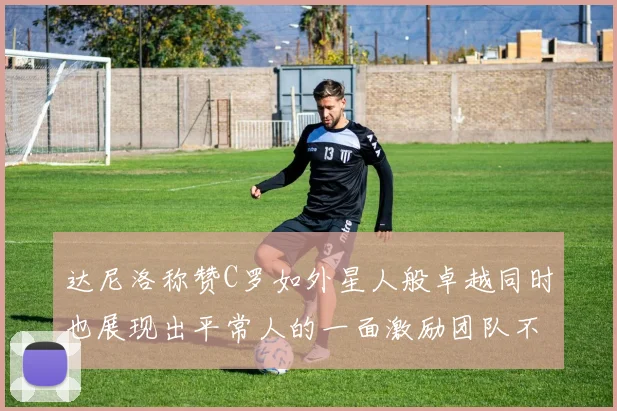 达尼洛称赞C罗如外星人般卓越同时也展现出平常人的一面激励团队不断进步