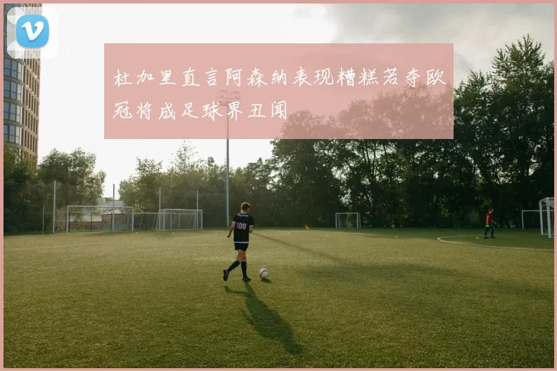 杜加里直言阿森纳表现糟糕若夺欧冠将成足球界丑闻