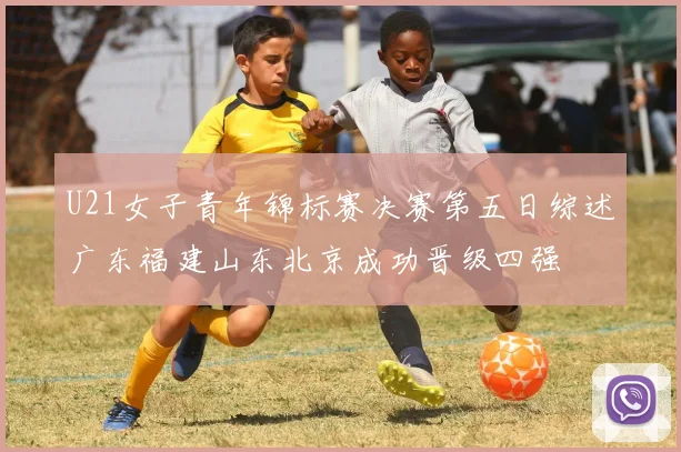 U21女子青年锦标赛决赛第五日综述广东福建山东北京成功晋级四强