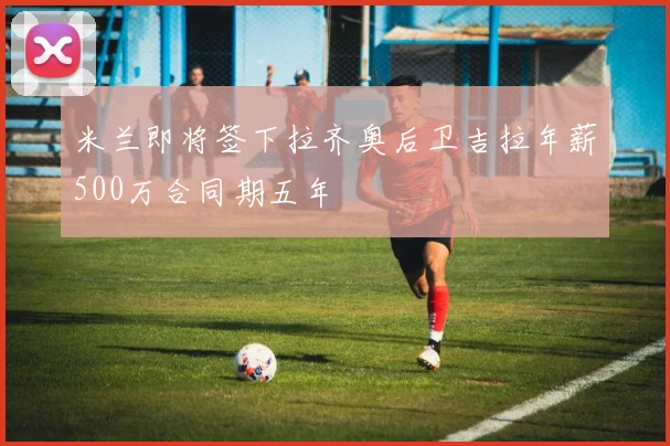 米兰即将签下拉齐奥后卫吉拉年薪500万合同期五年