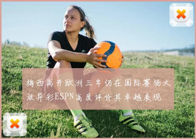 梅西离开欧洲三年仍在国际赛场大放异彩ESPN高度评价其卓越表现