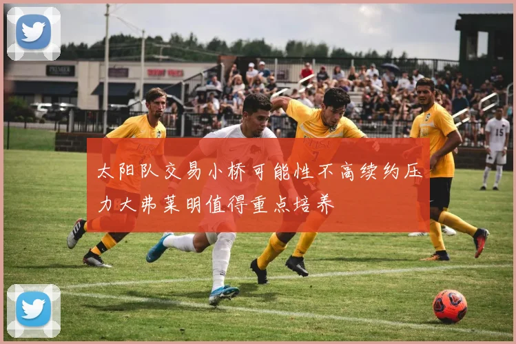 太阳队交易小桥可能性不高续约压力大弗莱明值得重点培养