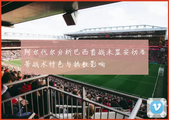 阿尔代尔分析巴西首战未显安切洛蒂战术特色与执教影响